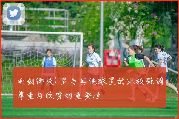 毛剑卿谈C罗与其他球星的比较强调尊重与欣赏的重要性