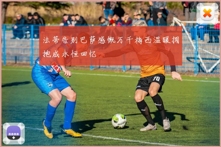 法蒂告别巴萨感慨万千梅西温暖拥抱成永恒回忆