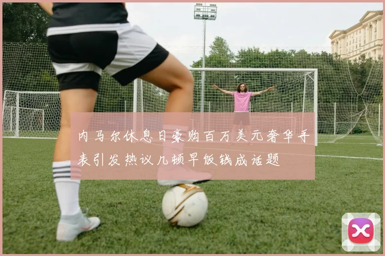 内马尔休息日豪购百万美元奢华手表引发热议几顿早饭钱成话题
