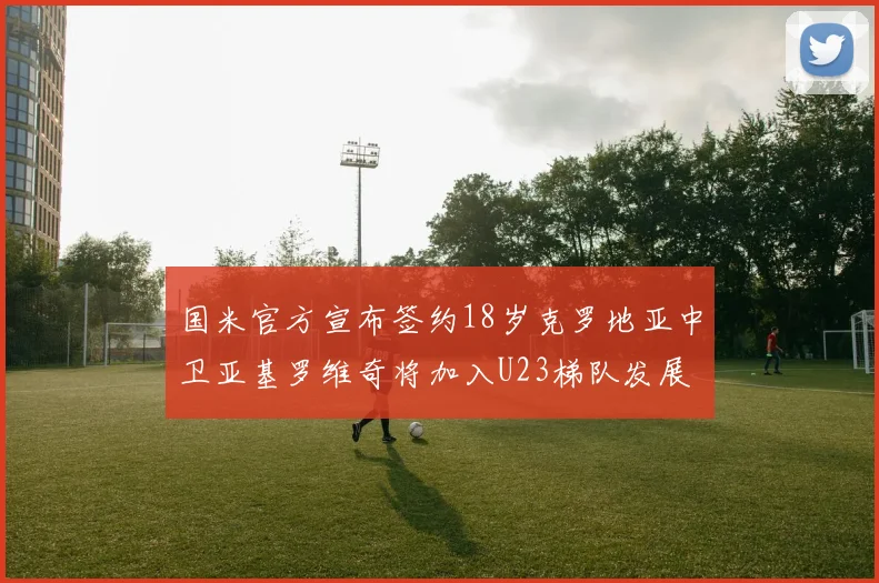 国米官方宣布签约18岁克罗地亚中卫亚基罗维奇将加入U23梯队发展