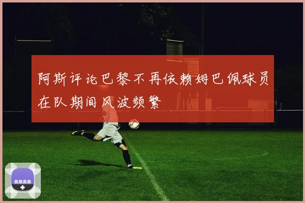阿斯评论巴黎不再依赖姆巴佩球员在队期间风波频繁