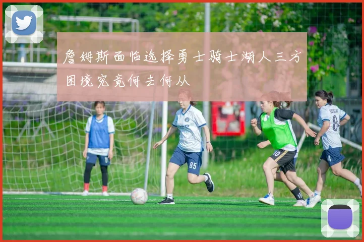 詹姆斯面临选择勇士骑士湖人三方困境究竟何去何从