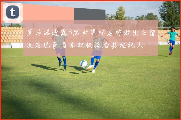 罗马诺透露B席世界杯后将做出去留决定巴萨马竞积极接洽其经纪人