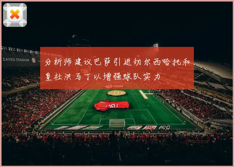 分析师建议巴萨引进切尔西哈托和皇社洪马丁以增强球队实力