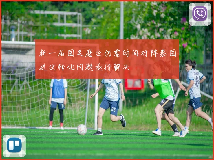 新一届国足磨合仍需时间对阵泰国进攻转化问题亟待解决