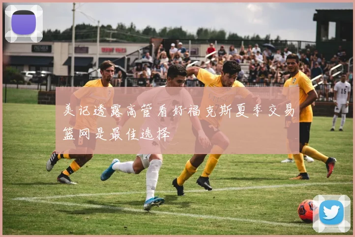 美记透露高管看好福克斯夏季交易篮网是最佳选择