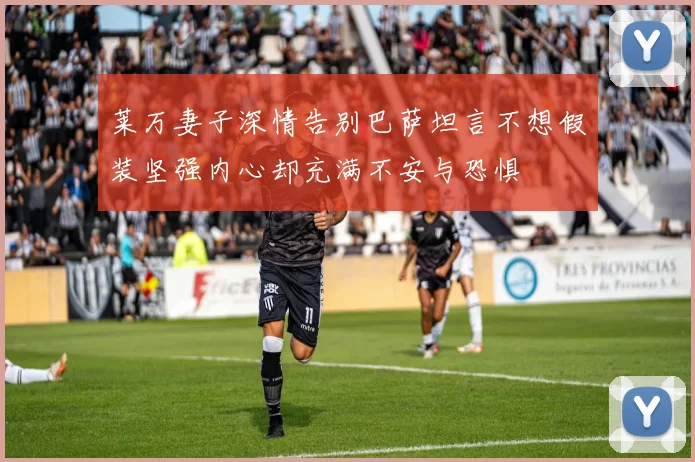 莱万妻子深情告别巴萨坦言不想假装坚强内心却充满不安与恐惧