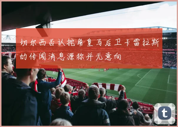 切尔西否认挖角皇马后卫卡雷拉斯的传闻消息源称并无意向