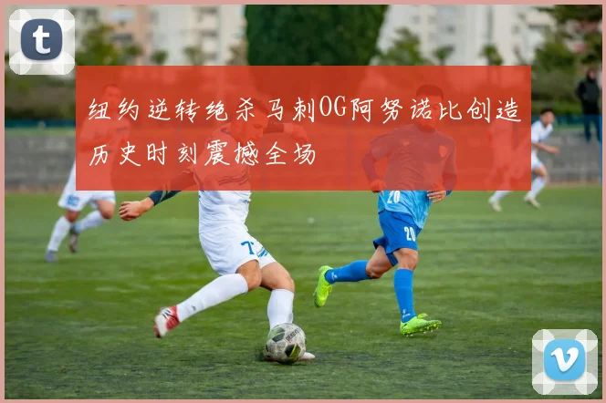 纽约逆转绝杀马刺OG阿努诺比创造历史时刻震撼全场