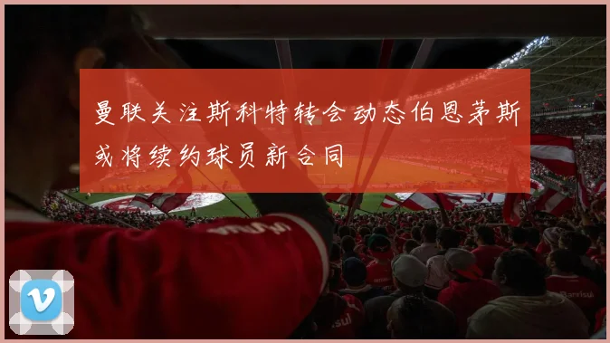 曼联关注斯科特转会动态伯恩茅斯或将续约球员新合同