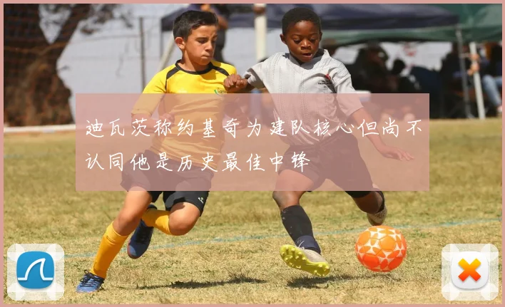 迪瓦茨称约基奇为建队核心但尚不认同他是历史最佳中锋