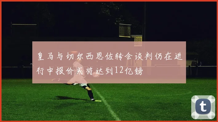 皇马与切尔西恩佐转会谈判仍在进行中报价或将达到12亿镑