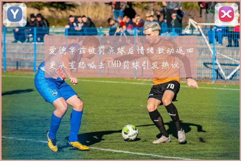 爱德华兹被罚点球后情绪激动返回更衣室怒喊去TMD罚球引发热议