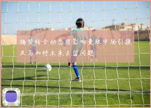 梅努转会动态将影响曼联中场引援及乌加特未来去留问题