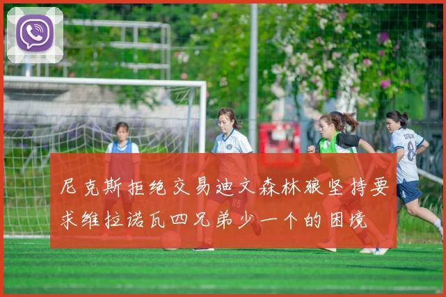 尼克斯拒绝交易迪文森林狼坚持要求维拉诺瓦四兄弟少一个的困境