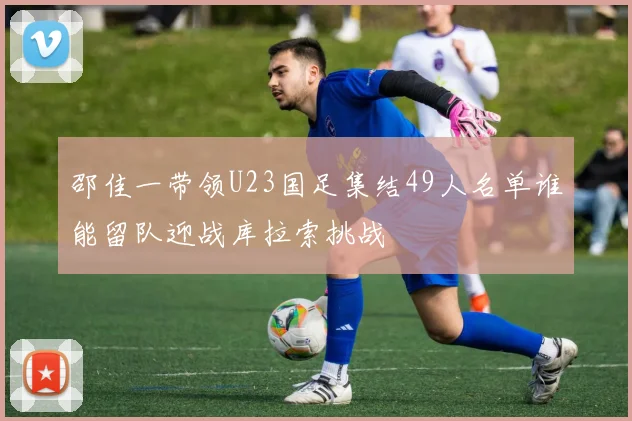 邵佳一带领U23国足集结49人名单谁能留队迎战库拉索挑战