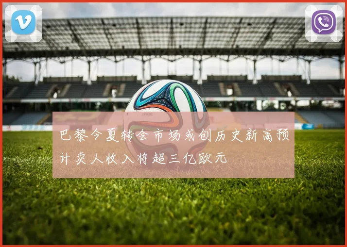 巴黎今夏转会市场或创历史新高预计卖人收入将超三亿欧元