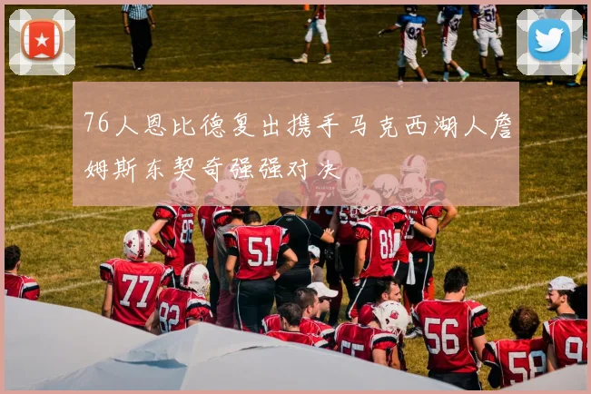 76人恩比德复出携手马克西湖人詹姆斯东契奇强强对决