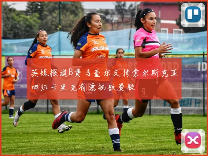 英媒报道B费马奎尔支持索尔斯克亚回归卡里克有意执教曼联