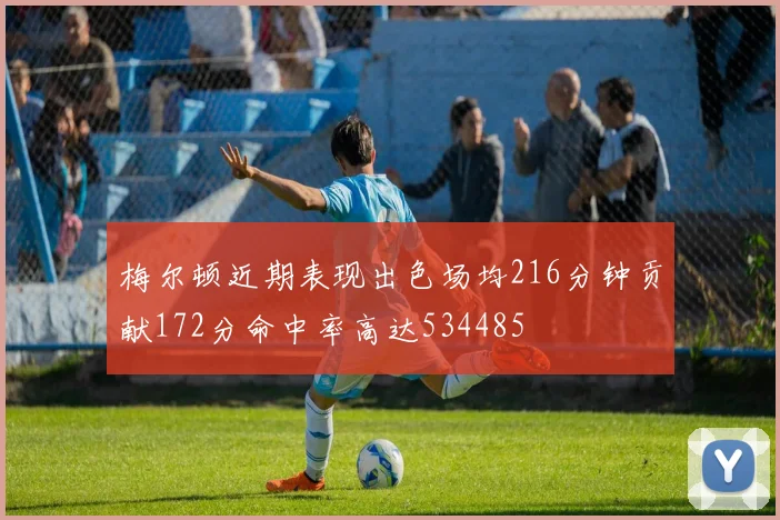 梅尔顿近期表现出色场均216分钟贡献172分命中率高达534485