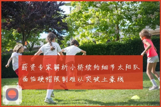 薪资专家解析小桥续约细节太阳队面临硬帽限制难以突破土豪线