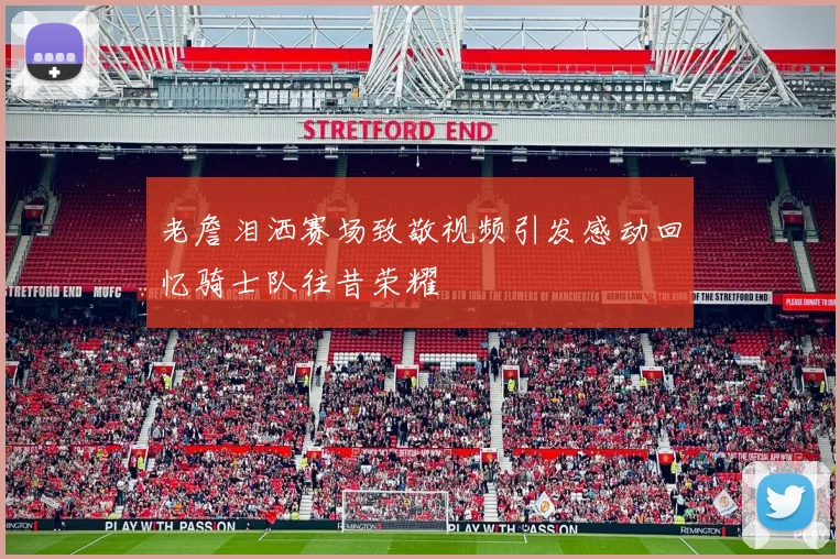 老詹泪洒赛场致敬视频引发感动回忆骑士队往昔荣耀