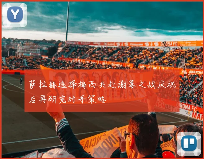 萨拉赫选择梅西共赴谢幕之战庆祝后再研究对手策略