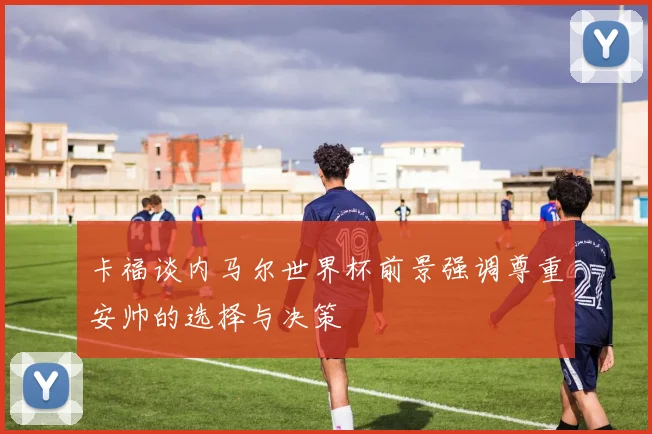 卡福谈内马尔世界杯前景强调尊重安帅的选择与决策