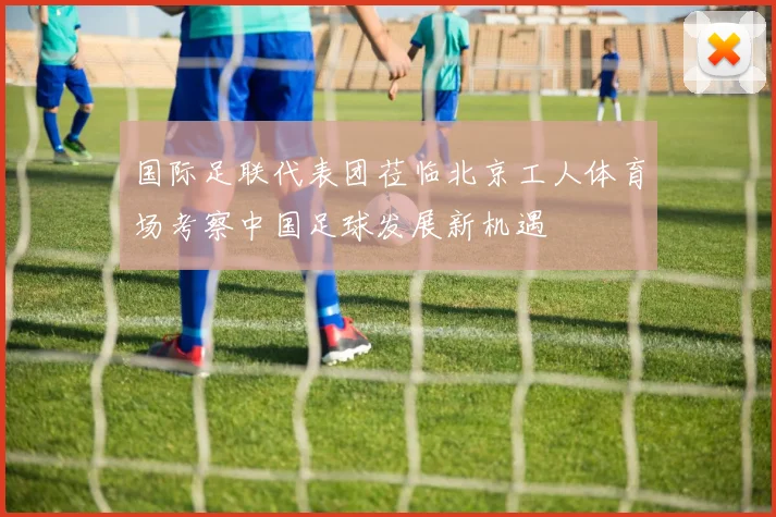国际足联代表团莅临北京工人体育场考察中国足球发展新机遇