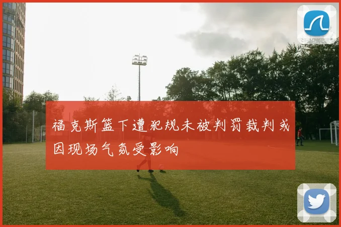 福克斯篮下遭犯规未被判罚裁判或因现场气氛受影响