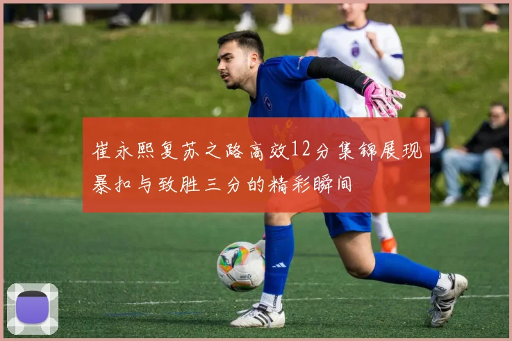 崔永熙复苏之路高效12分集锦展现暴扣与致胜三分的精彩瞬间